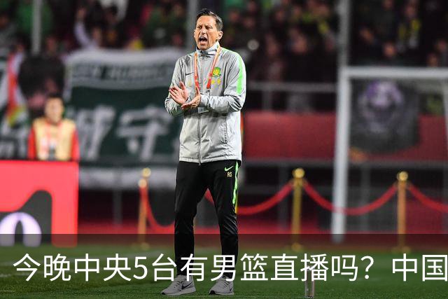 今晚中央5台有男篮直播吗？中国男篮VS格鲁吉亚直播在哪看？