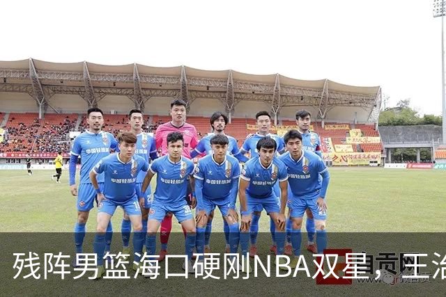 残阵男篮海口硬刚NBA双星，王治郅驰援也难填内线天坑？今晚见分晓