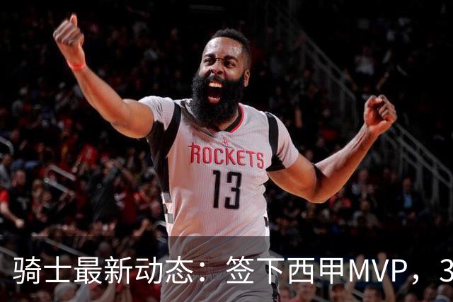 骑士最新动态：签下西甲MVP，3换1交易方案曝光，潜力3D球员或将加盟