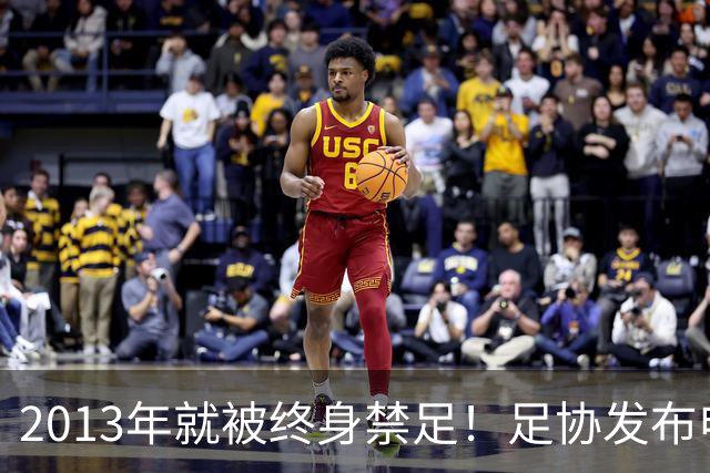 2013年就被终身禁足！足协发布申思“禁足”情况通报，严禁“禁足”人员从事任何与足球有关活动