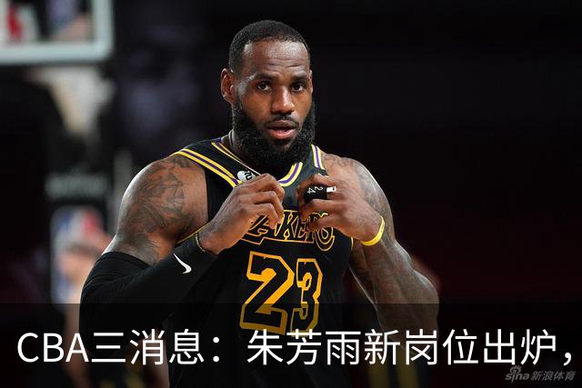 CBA三消息：朱芳雨新岗位出炉，刘炜不淡定，山西男篮不讲情面